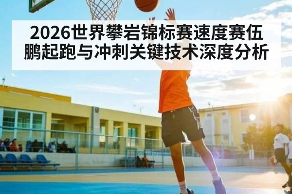 2026世界攀岩锦标赛速度赛伍鹏起跑与冲刺关键技术深度分析 - c7c7.app